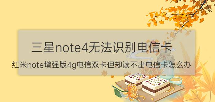 三星note4无法识别电信卡 红米note增强版4g电信双卡但却读不出电信卡怎么办？